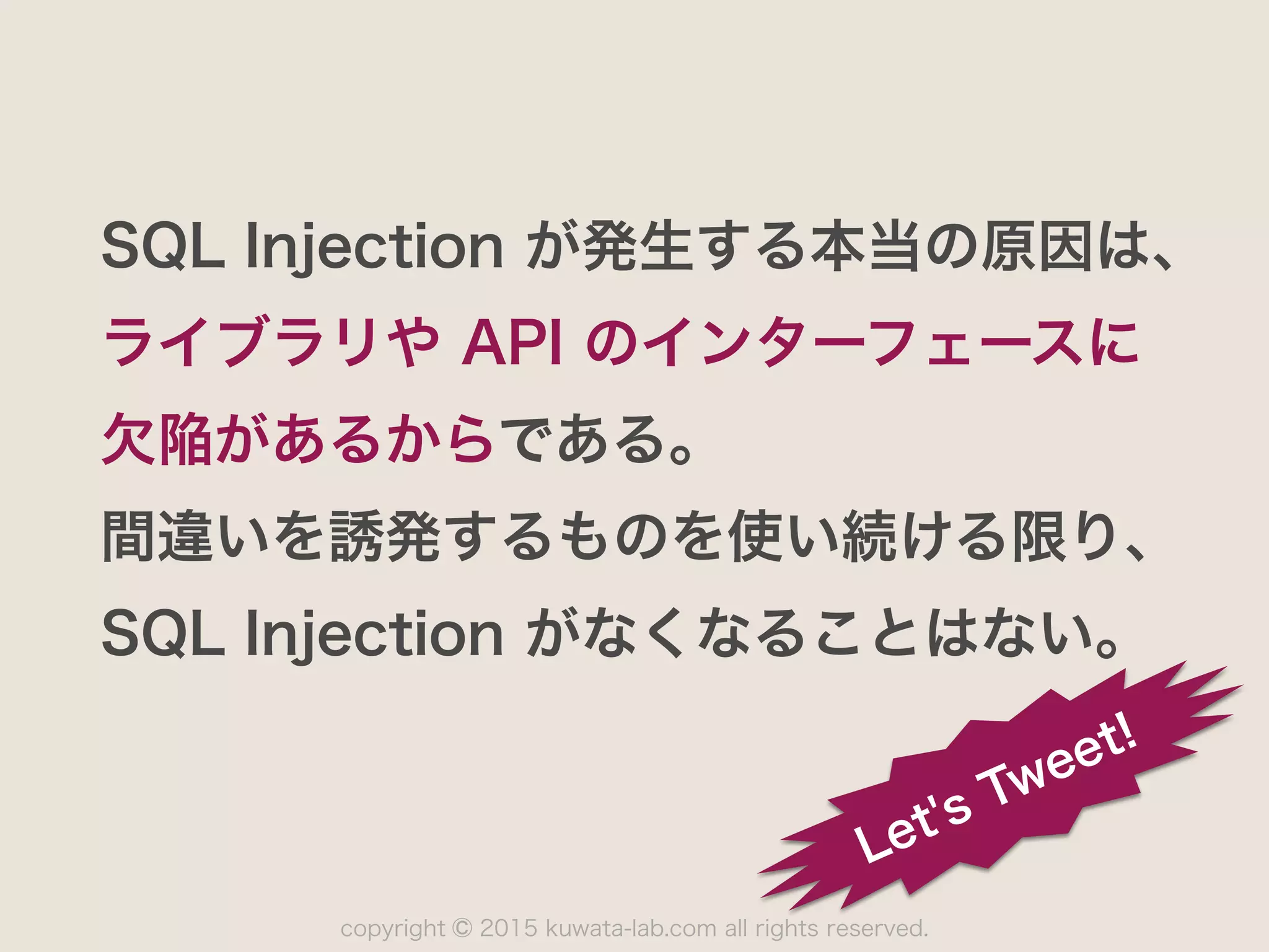 copyright 2015 kuwata-lab.com all rights reserved.©
SQL Injection が発生する本当の原因は、
ライブラリや API のインターフェースに
欠陥があるからである。
間違いを誘発するものを使い続ける限り、
SQL Injection がなくなることはない。
Let's Tweet!
 