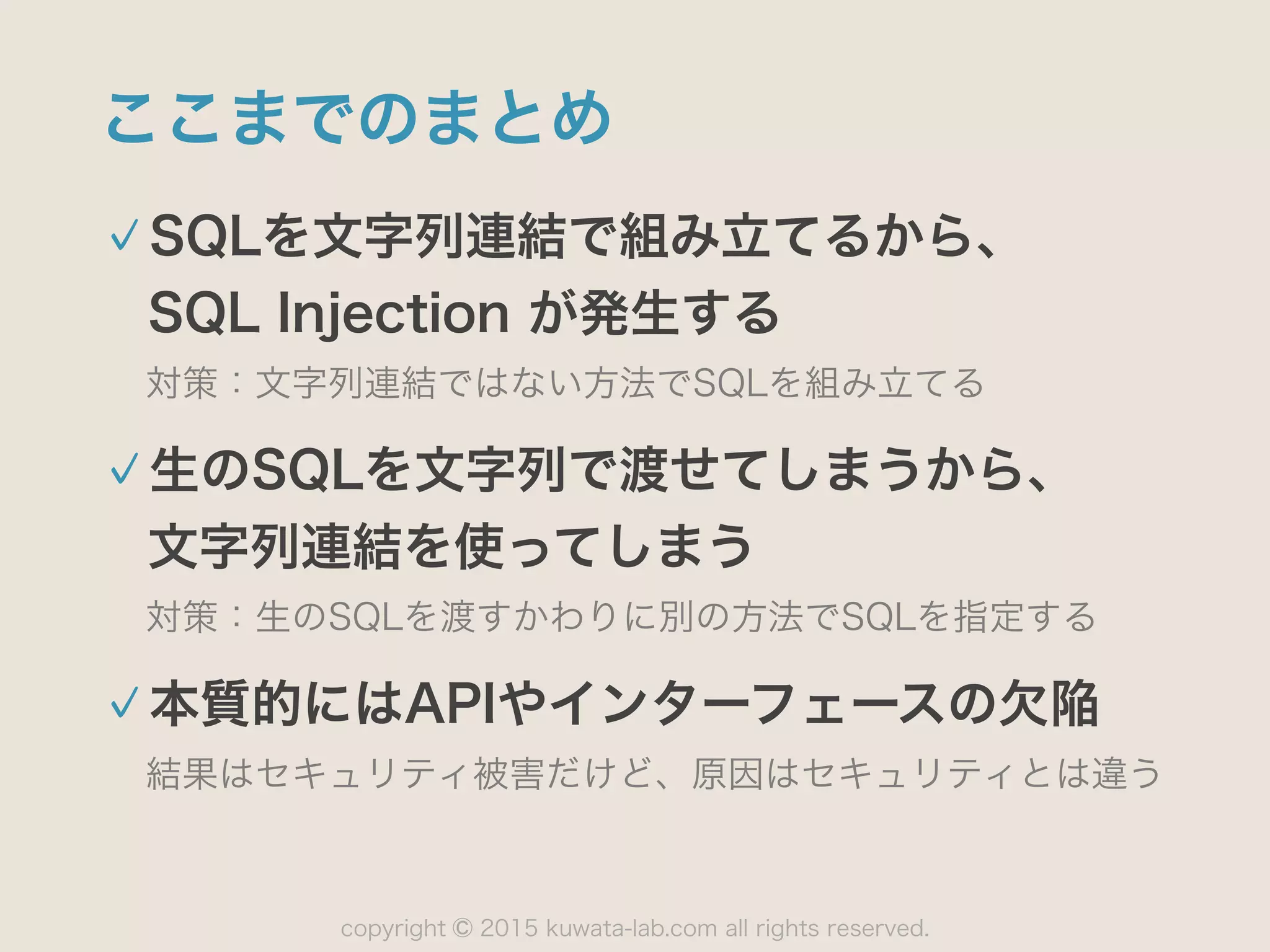 copyright 2015 kuwata-lab.com all rights reserved.©
ここまでのまとめ
SQLを文字列連結で組み立てるから、 
SQL Injection が発生する
対策：文字列連結ではない方法でSQLを組み立てる
生のSQLを文字列で渡せてしまうから、 
文字列連結を使ってしまう
対策：生のSQLを渡すかわりに別の方法でSQLを指定する
本質的にはAPIやインターフェースの欠陥
結果はセキュリティ被害だけど、原因はセキュリティとは違う
 