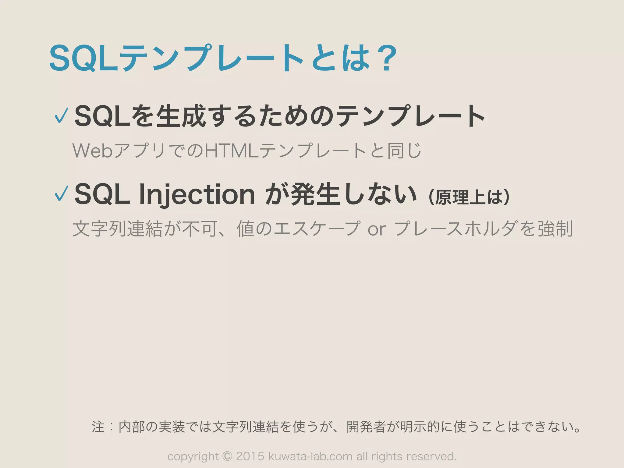copyright 2015 kuwata-lab.com all rights reserved.©
SQLテンプレートとは？
SQLを生成するためのテンプレート
WebアプリでのHTMLテンプレートと同じ
SQL Injection が発生しない（原理上は）
文字列連結が不可、値のエスケープ or プレースホルダを強制
注：内部の実装では文字列連結を使うが、開発者が明示的に使うことはできない。
 