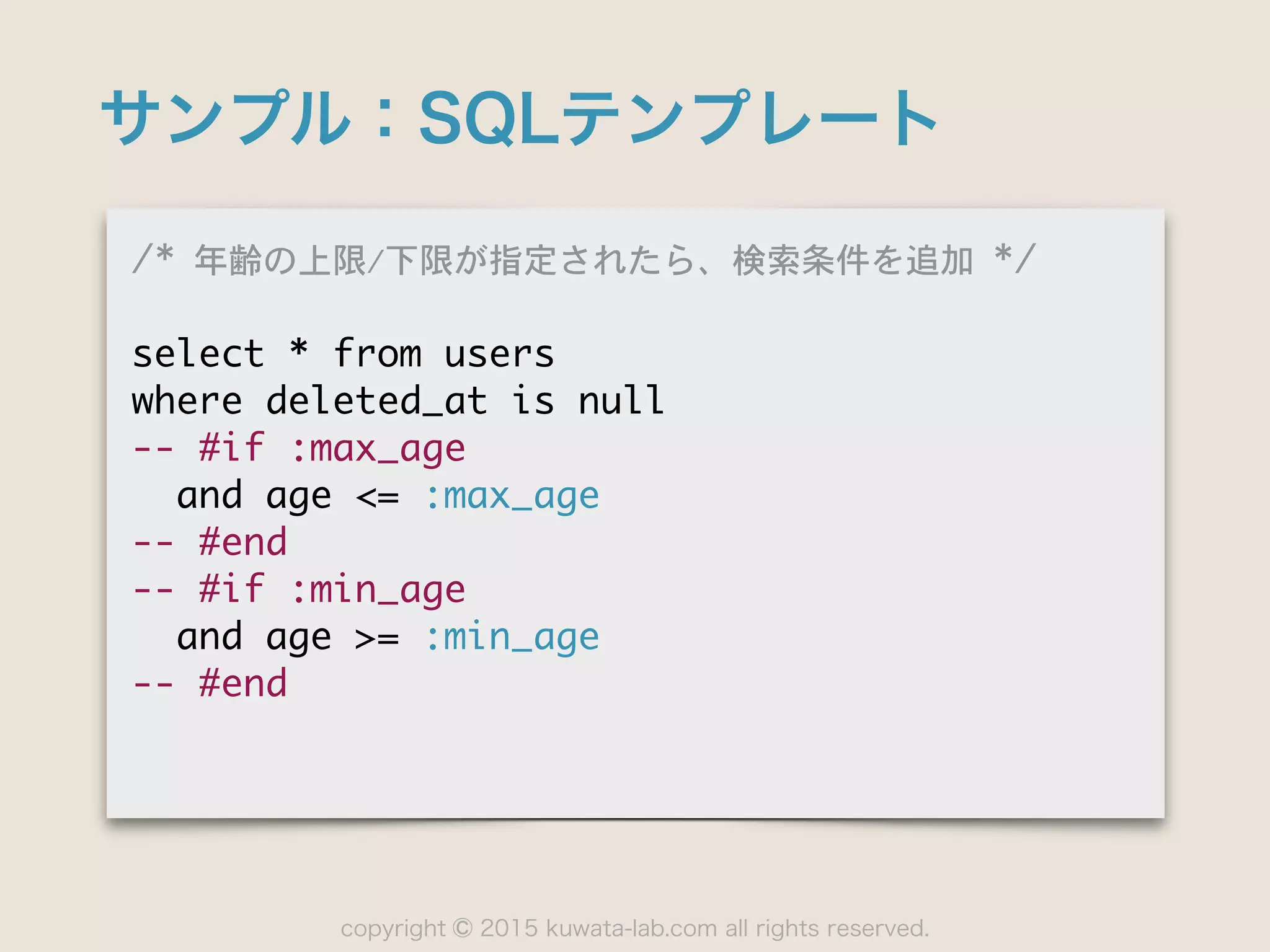 copyright 2015 kuwata-lab.com all rights reserved.©
サンプル：SQLテンプレート
/*	 年齢の上限/下限が指定されたら、検索条件を追加	 */

select	 *	 from	 users

where	 deleted_at	 is	 null

--	 #if	 :max_age

	 	 and	 age	 <=	 :max_age

--	 #end

--	 #if	 :min_age

	 	 and	 age	 >=	 :min_age

--	 #end
 