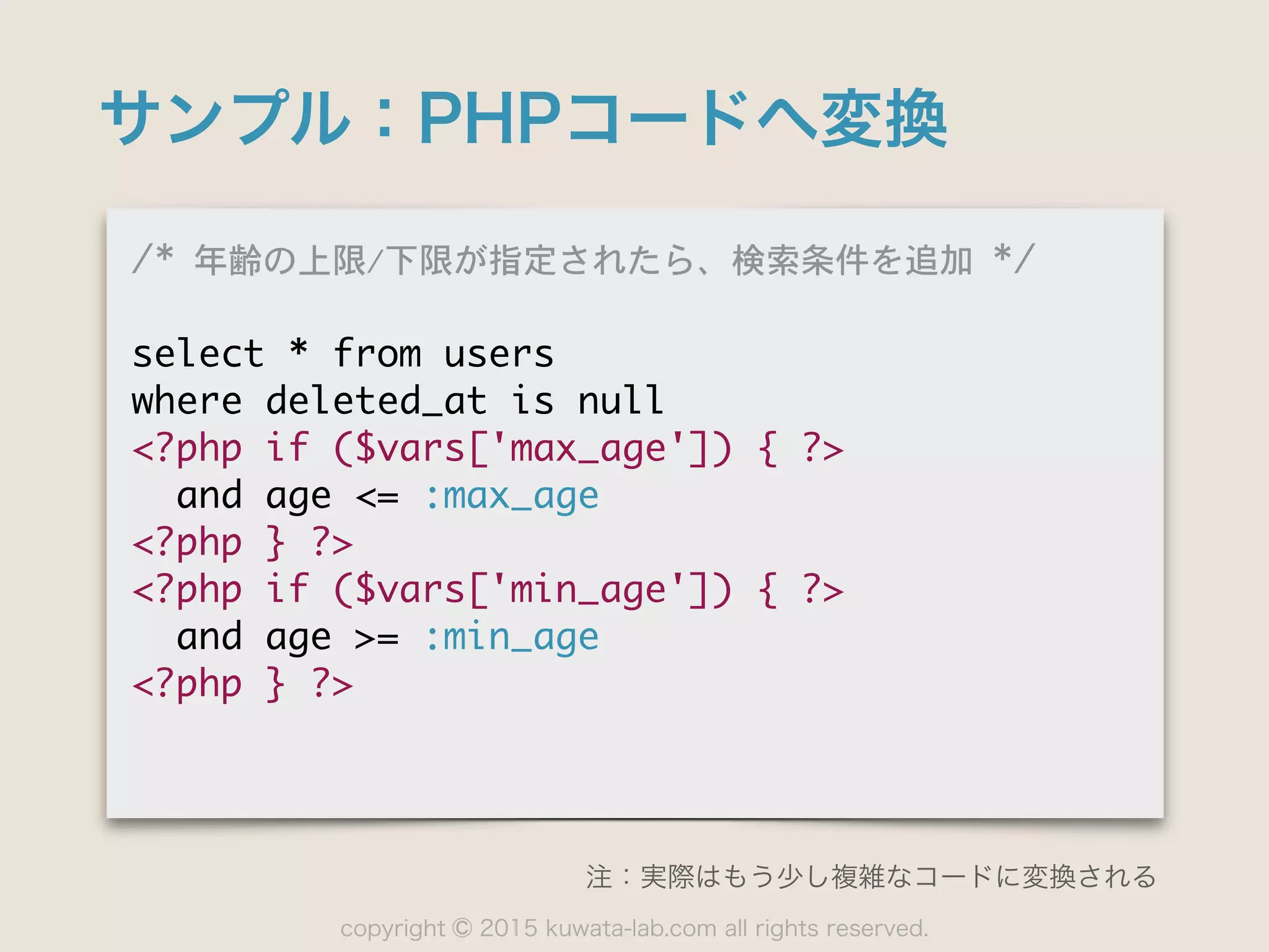 copyright 2015 kuwata-lab.com all rights reserved.©
サンプル：PHPコードへ変換
/*	 年齢の上限/下限が指定されたら、検索条件を追加	 */

select	 *	 from	 users

where	 deleted_at	 is	 null

<?php	 if	 ($vars['max_age'])	 {	 ?>

	 	 and	 age	 <=	 :max_age

<?php	 }	 ?>

<?php	 if	 ($vars['min_age'])	 {	 ?>

	 	 and	 age	 >=	 :min_age

<?php	 }	 ?>
注：実際はもう少し複雑なコードに変換される
 