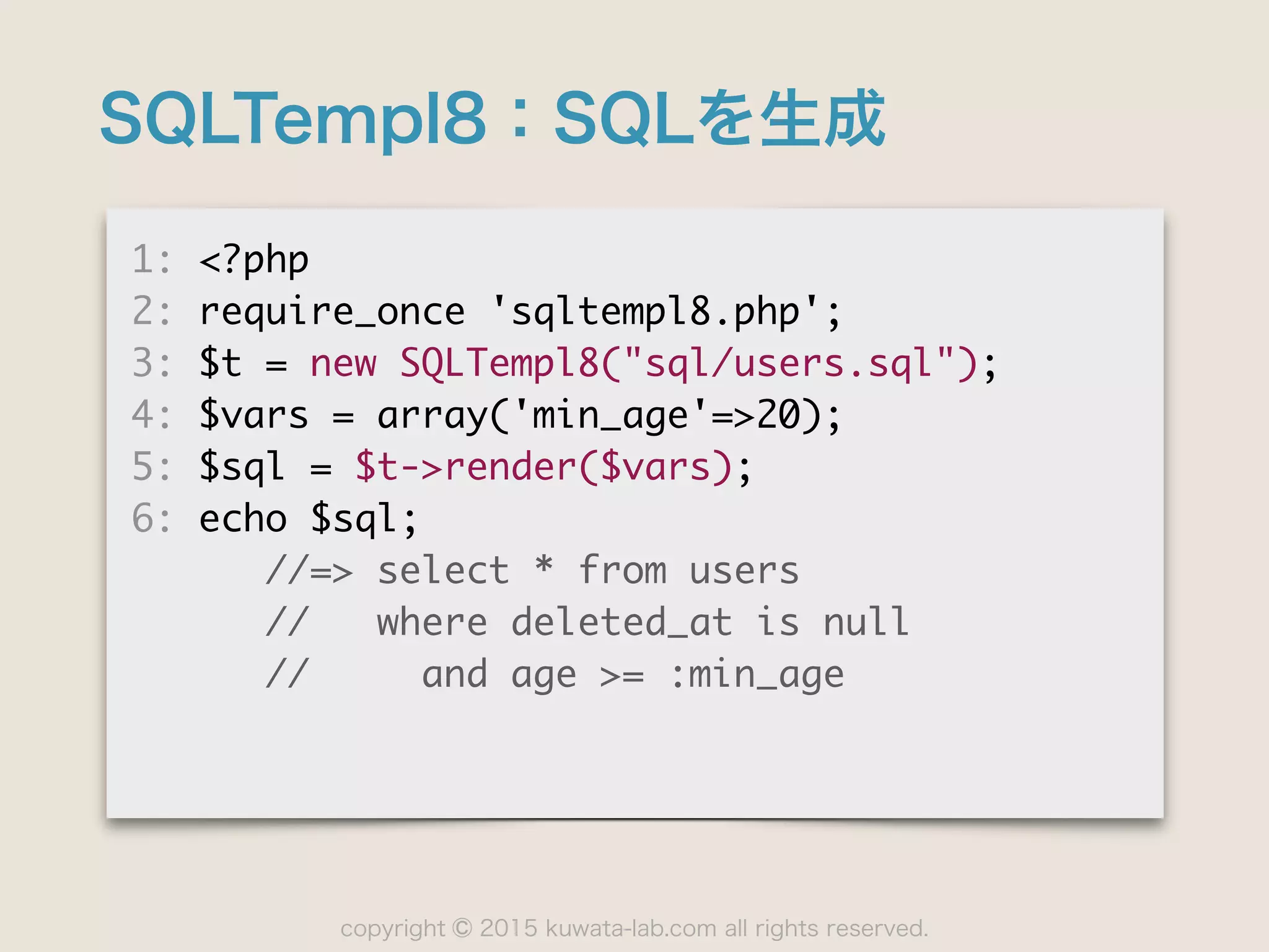 copyright 2015 kuwata-lab.com all rights reserved.©
SQLTempl8：SQLを生成
1:	 <?php

2:	 require_once	 'sqltempl8.php';

3:	 $t	 =	 new	 SQLTempl8("sql/users.sql");

4:	 $vars	 =	 array('min_age'=>20);

5:	 $sql	 =	 $t->render($vars);

6:	 echo	 $sql;

	 	 	 	 	 	 //=>	 select	 *	 from	 users

	 	 	 	 	 	 //	 	 	 where	 deleted_at	 is	 null

	 	 	 	 	 	 //	 	 	 	 	 and	 age	 >=	 :min_age
 