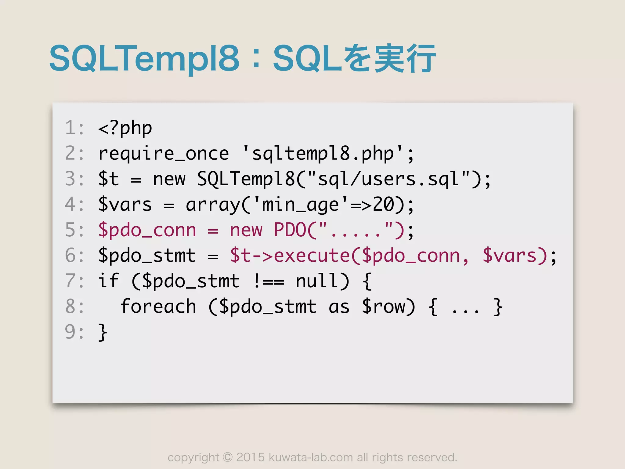 copyright 2015 kuwata-lab.com all rights reserved.©
SQLTempl8：SQLを実行
1:	 <?php

2:	 require_once	 'sqltempl8.php';

3:	 $t	 =	 new	 SQLTempl8("sql/users.sql");

4:	 $vars	 =	 array('min_age'=>20);

5:	 $pdo_conn	 =	 new	 PDO(".....");

6:	 $pdo_stmt	 =	 $t->execute($pdo_conn,	 $vars);

7:	 if	 ($pdo_stmt	 !==	 null)	 {

8:	 	 	 foreach	 ($pdo_stmt	 as	 $row)	 {	 ...	 }

9:	 }
 
