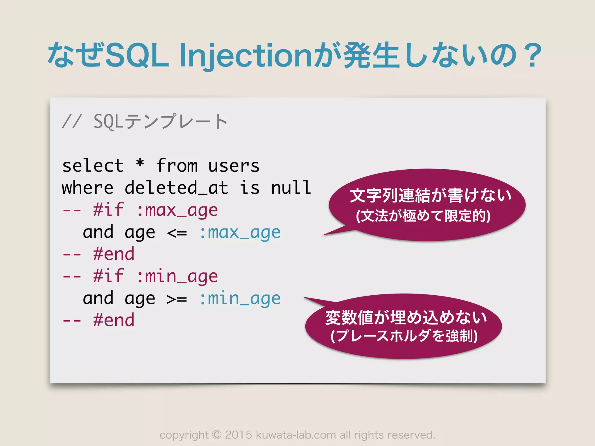 copyright 2015 kuwata-lab.com all rights reserved.©
なぜSQL Injectionが発生しないの？
//	 SQLテンプレート

select	 *	 from	 users

where	 deleted_at	 is	 null

--	 #if	 :max_age

	 	 and	 age	 <=	 :max_age

--	 #end

--	 #if	 :min_age

	 	 and	 age	 >=	 :min_age

--	 #end
文字列連結が書けない
(文法が極めて限定的)
変数値が埋め込めない
(プレースホルダを強制)
 