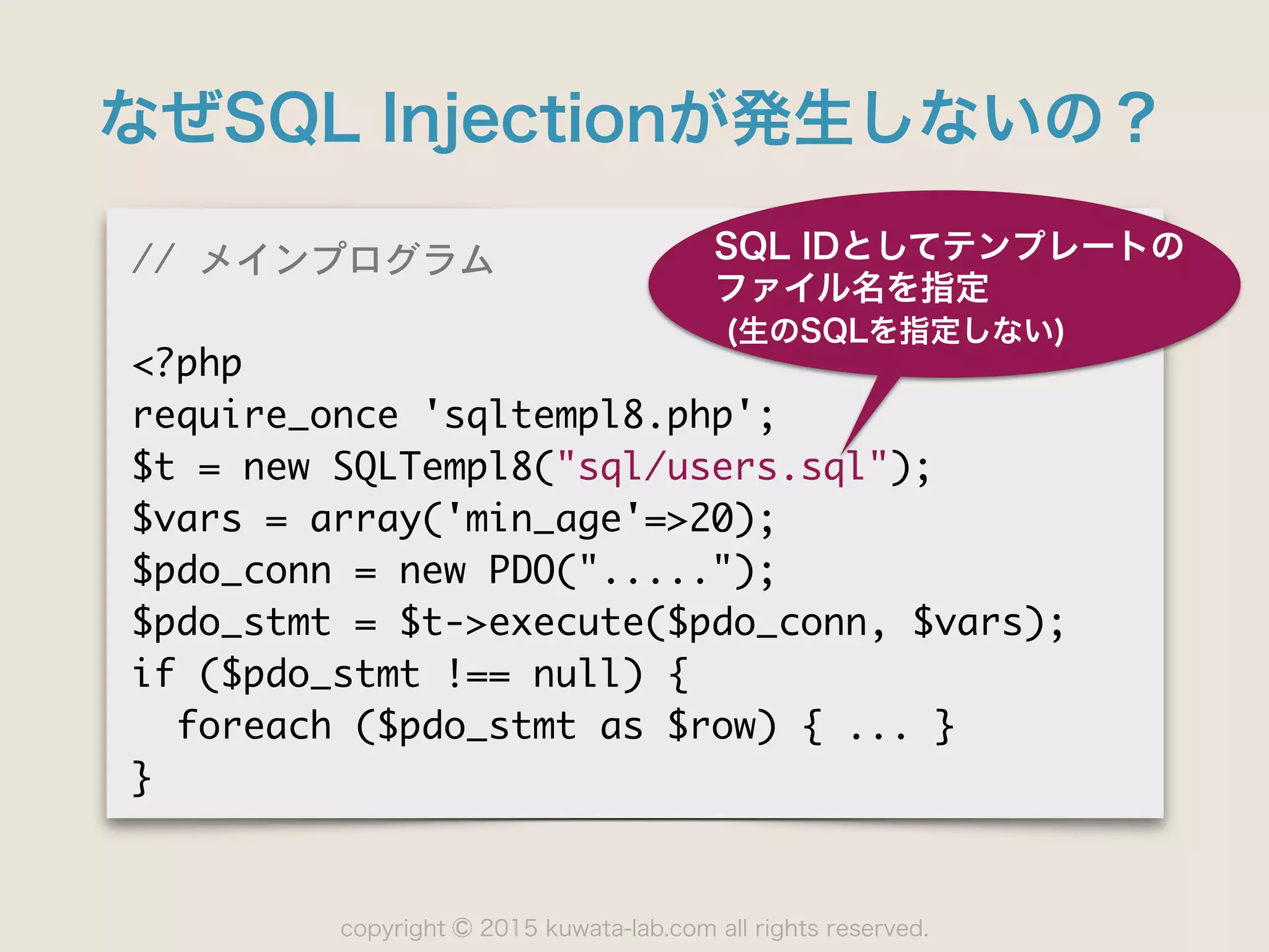 copyright 2015 kuwata-lab.com all rights reserved.©
なぜSQL Injectionが発生しないの？
//	 メインプログラム

<?php

require_once	 'sqltempl8.php';

$t	 =	 new	 SQLTempl8("sql/users.sql");

$vars	 =	 array('min_age'=>20);

$pdo_conn	 =	 new	 PDO(".....");

$pdo_stmt	 =	 $t->execute($pdo_conn,	 $vars);

if	 ($pdo_stmt	 !==	 null)	 {

	 	 foreach	 ($pdo_stmt	 as	 $row)	 {	 ...	 }

}
SQL IDとしてテンプレートの
ファイル名を指定
(生のSQLを指定しない)
 