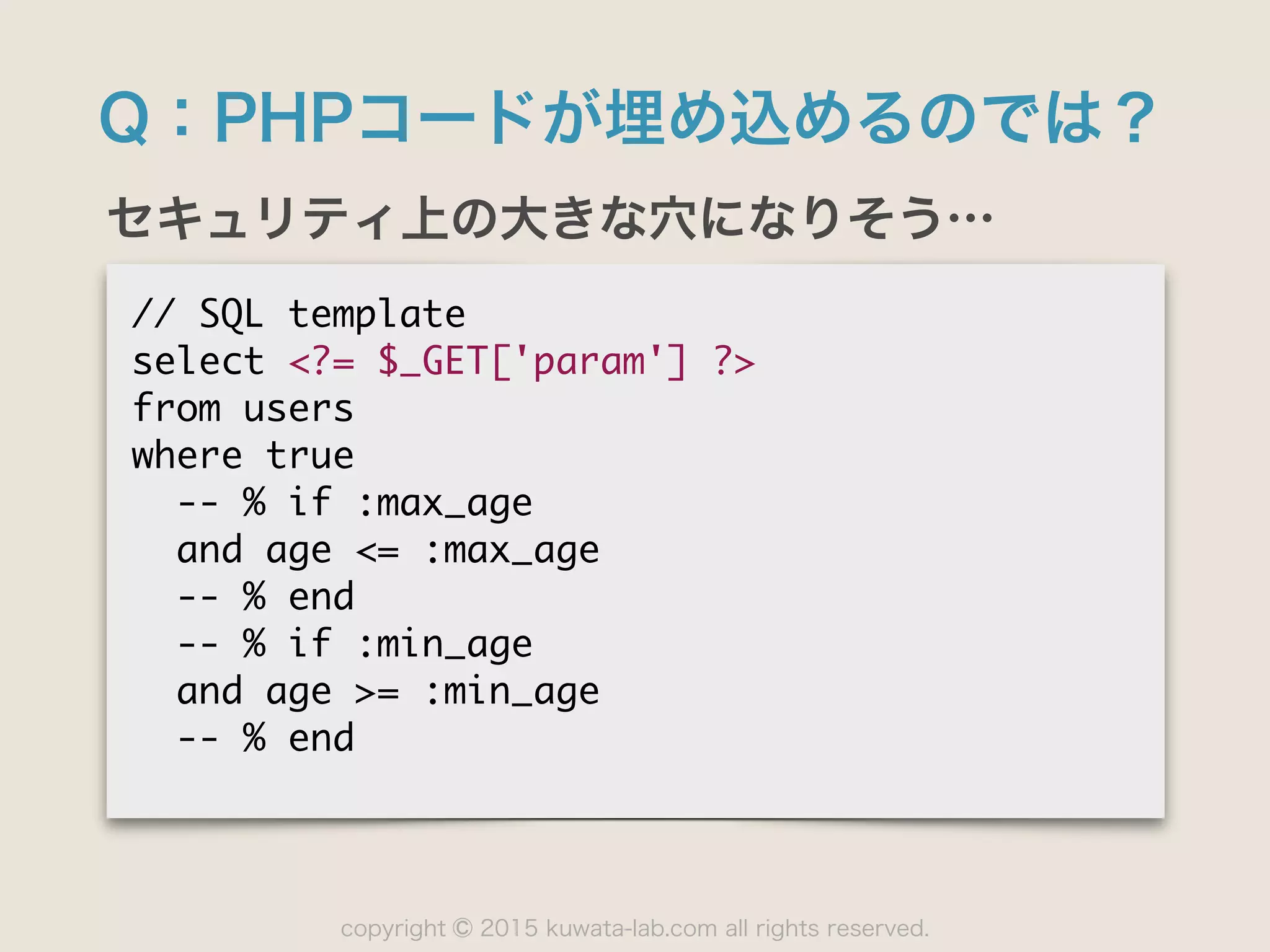 copyright 2015 kuwata-lab.com all rights reserved.©
Q：PHPコードが埋め込めるのでは？
セキュリティ上の大きな穴になりそう…
//	 SQL	 template

select	 <?=	 $_GET['param']	 ?>

from	 users

where	 true

	 	 --	 %	 if	 :max_age

	 	 and	 age	 <=	 :max_age

	 	 --	 %	 end

	 	 --	 %	 if	 :min_age

	 	 and	 age	 >=	 :min_age

	 	 --	 %	 end
 