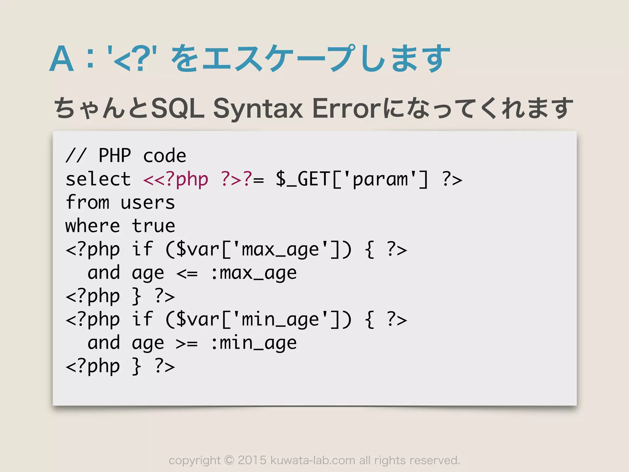 copyright 2015 kuwata-lab.com all rights reserved.©
A：'<?' をエスケープします
ちゃんとSQL Syntax Errorになってくれます
//	 PHP	 code

select	 <<?php	 ?>?=	 $_GET['param']	 ?>

from	 users

where	 true

<?php	 if	 ($var['max_age'])	 {	 ?>

	 	 and	 age	 <=	 :max_age

<?php	 }	 ?>

<?php	 if	 ($var['min_age'])	 {	 ?>

	 	 and	 age	 >=	 :min_age

<?php	 }	 ?>
 