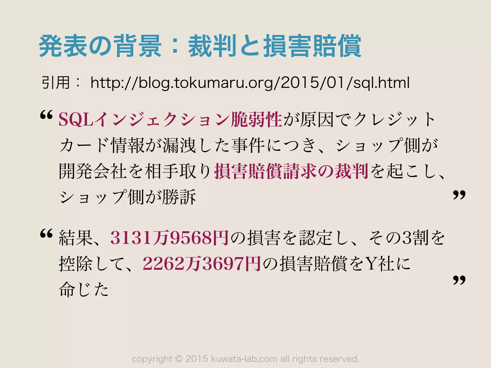 copyright 2015 kuwata-lab.com all rights reserved.©
発表の背景：裁判と損害賠償
引用： http://blog.tokumaru.org/2015/01/sql.html
SQLインジェクション脆弱性が原因でクレジット
カード情報が漏洩した事件につき、ショップ側が 
開発会社を相手取り損害賠償請求の裁判を起こし、
ショップ側が勝訴
結果、3131万9568円の損害を認定し、その3割を 
控除して、2262万3697円の損害賠償をY社に 
命じた
 