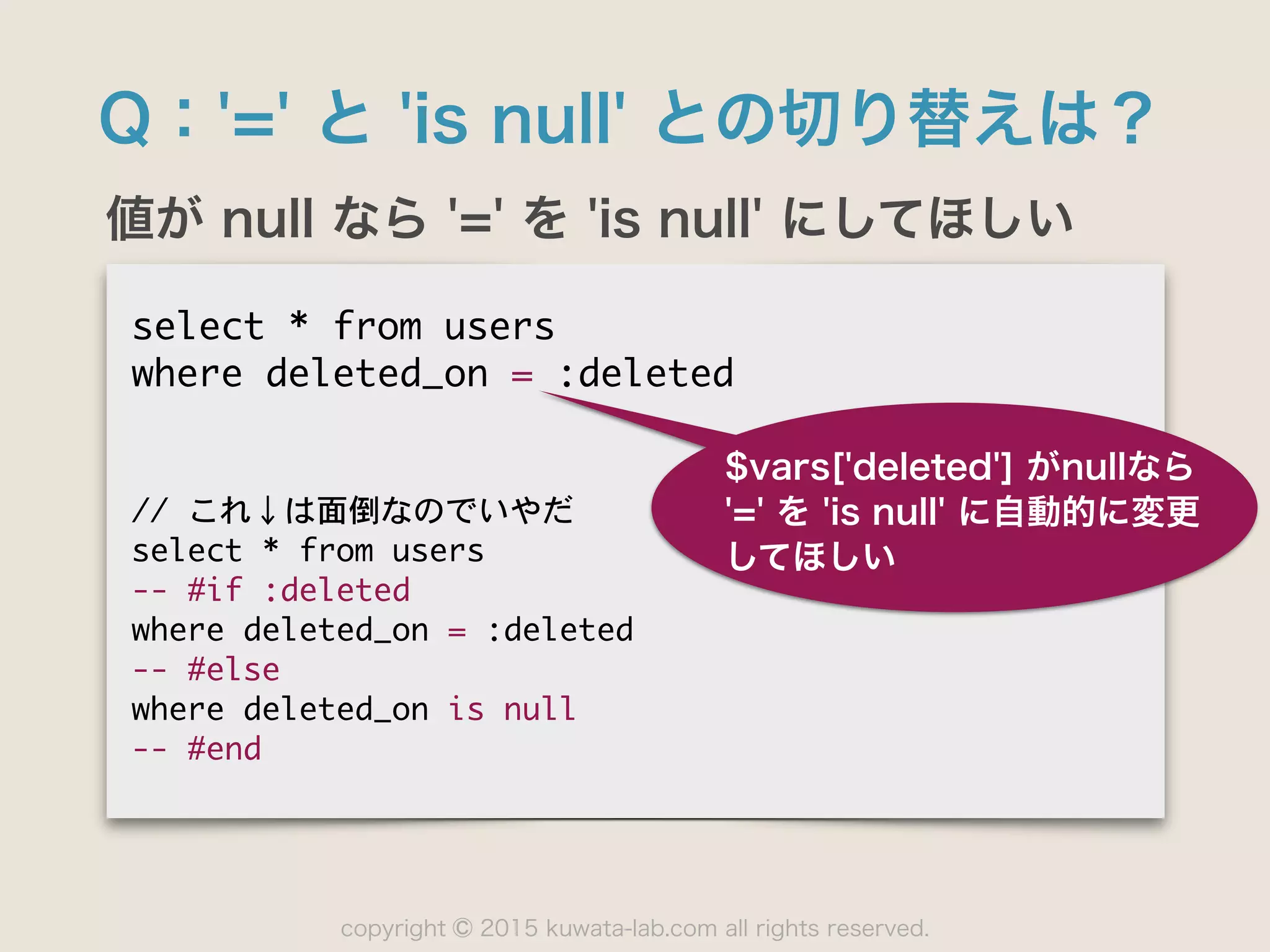 copyright 2015 kuwata-lab.com all rights reserved.©
Q：'=' と 'is null' との切り替えは？
値が null なら '=' を 'is null' にしてほしい
select	 *	 from	 users

where	 deleted_on	 =	 :deleted

//	 これ↓は面倒なのでいやだ

select	 *	 from	 users

--	 #if	 :deleted

where	 deleted_on	 =	 :deleted

--	 #else

where	 deleted_on	 is	 null

--	 #end
$vars['deleted'] がnullなら 
'=' を 'is null' に自動的に変更
してほしい
 