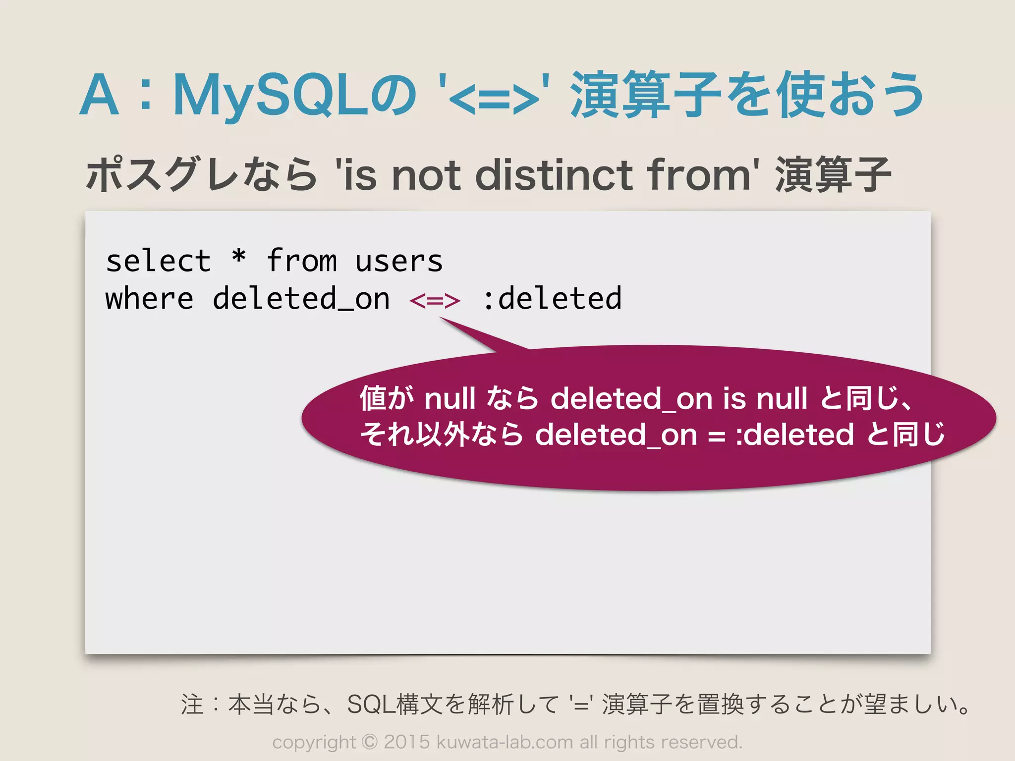 copyright 2015 kuwata-lab.com all rights reserved.©
A：MySQLの '<=>' 演算子を使おう
ポスグレなら 'is not distinct from' 演算子
select	 *	 from	 users

where	 deleted_on	 <=>	 :deleted

値が null なら deleted_on is null と同じ、
それ以外なら deleted_on = :deleted と同じ
注：本当なら、SQL構文を解析して '=' 演算子を置換することが望ましい。
 