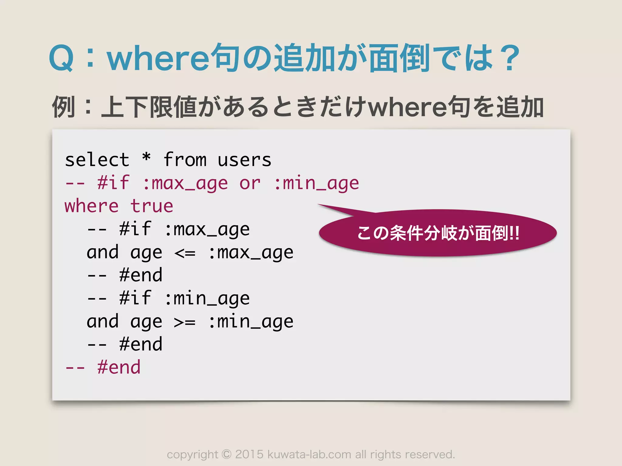 copyright 2015 kuwata-lab.com all rights reserved.©
Q：where句の追加が面倒では？
例：上下限値があるときだけwhere句を追加
select	 *	 from	 users

--	 #if	 :max_age	 or	 :min_age

where	 true

	 	 --	 #if	 :max_age

	 	 and	 age	 <=	 :max_age

	 	 --	 #end

	 	 --	 #if	 :min_age

	 	 and	 age	 >=	 :min_age

	 	 --	 #end

--	 #end
この条件分岐が面倒!!
 