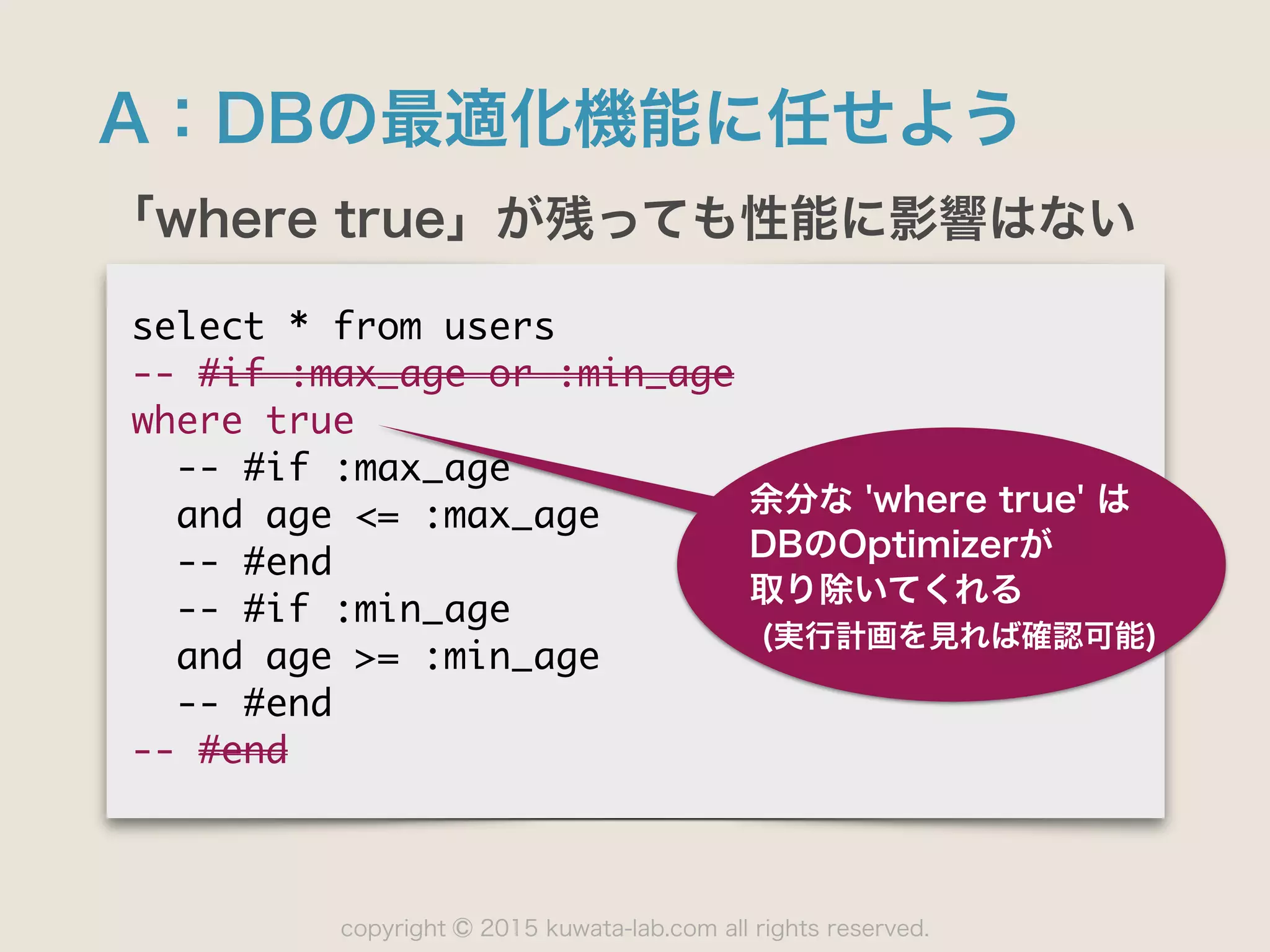 copyright 2015 kuwata-lab.com all rights reserved.©
A：DBの最適化機能に任せよう
「where true」が残っても性能に影響はない
select	 *	 from	 users

--	 #if	 :max_age	 or	 :min_age

where	 true

	 	 --	 #if	 :max_age

	 	 and	 age	 <=	 :max_age

	 	 --	 #end

	 	 --	 #if	 :min_age

	 	 and	 age	 >=	 :min_age

	 	 --	 #end

--	 #end
余分な 'where true' は
DBのOptimizerが 
取り除いてくれる
(実行計画を見れば確認可能)
 