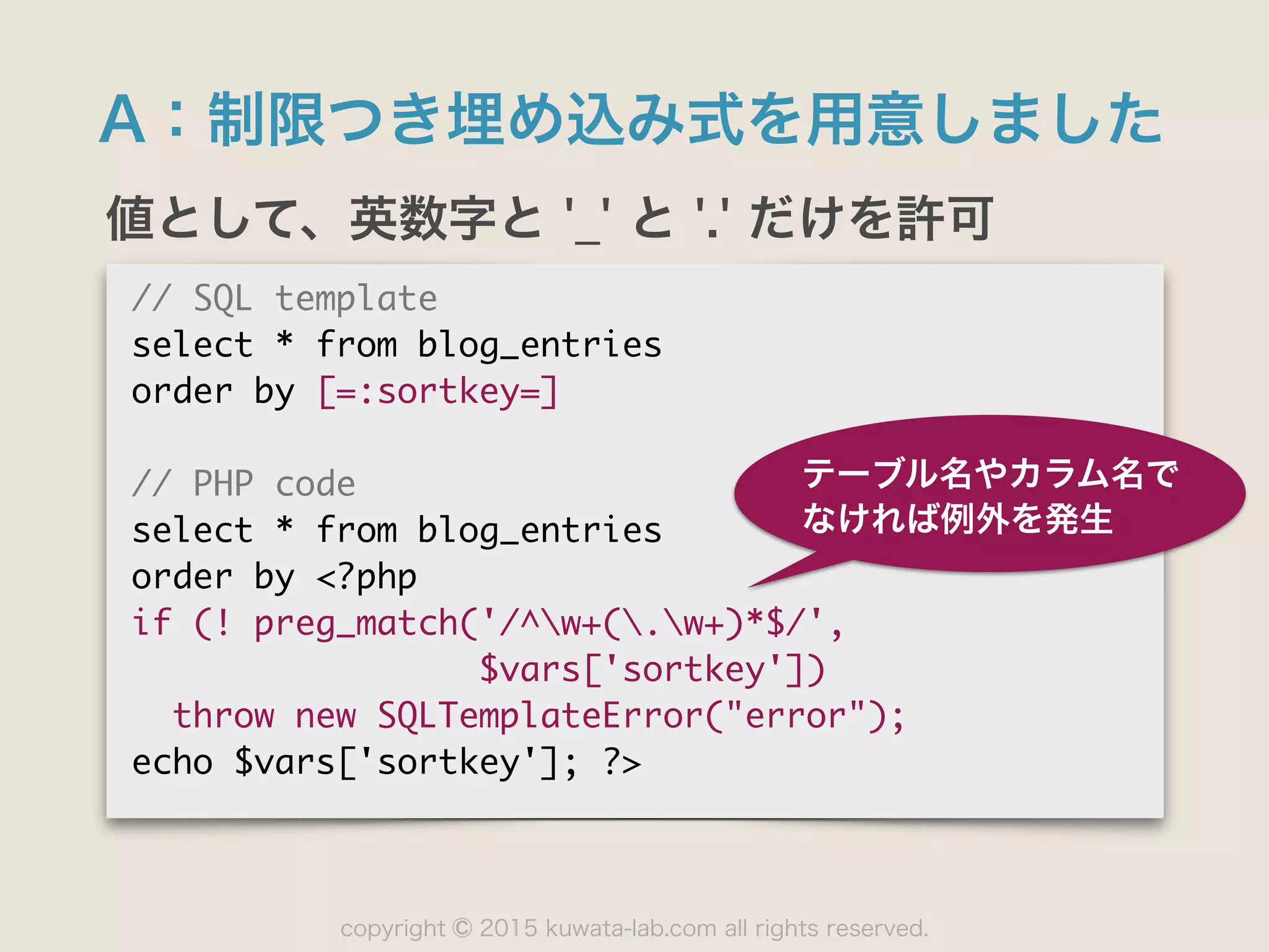 copyright 2015 kuwata-lab.com all rights reserved.©
A：制限つき埋め込み式を用意しました
値として、英数字と '_' と '.' だけを許可
//	 SQL	 template

select	 *	 from	 blog_entries

order	 by	 [=:sortkey=]

//	 PHP	 code

select	 *	 from	 blog_entries

order	 by	 <?php

if	 (!	 preg_match('/^w+(.w+)*$/',

	 	 	 	 	 	 	 	 	 	 	 	 	 	 	 	 	 $vars['sortkey'])

	 	 throw	 new	 SQLTemplateError("error");

echo	 $vars['sortkey'];	 ?>
テーブル名やカラム名で
なければ例外を発生
 
