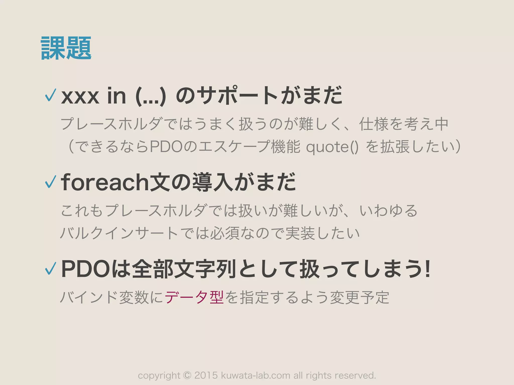 copyright 2015 kuwata-lab.com all rights reserved.©
課題
xxx in (...) のサポートがまだ
プレースホルダではうまく扱うのが難しく、仕様を考え中 
（できるならPDOのエスケープ機能 quote() を拡張したい）
foreach文の導入がまだ
これもプレースホルダでは扱いが難しいが、いわゆる 
バルクインサートでは必須なので実装したい
PDOは全部文字列として扱ってしまう!
バインド変数にデータ型を指定するよう変更予定
 