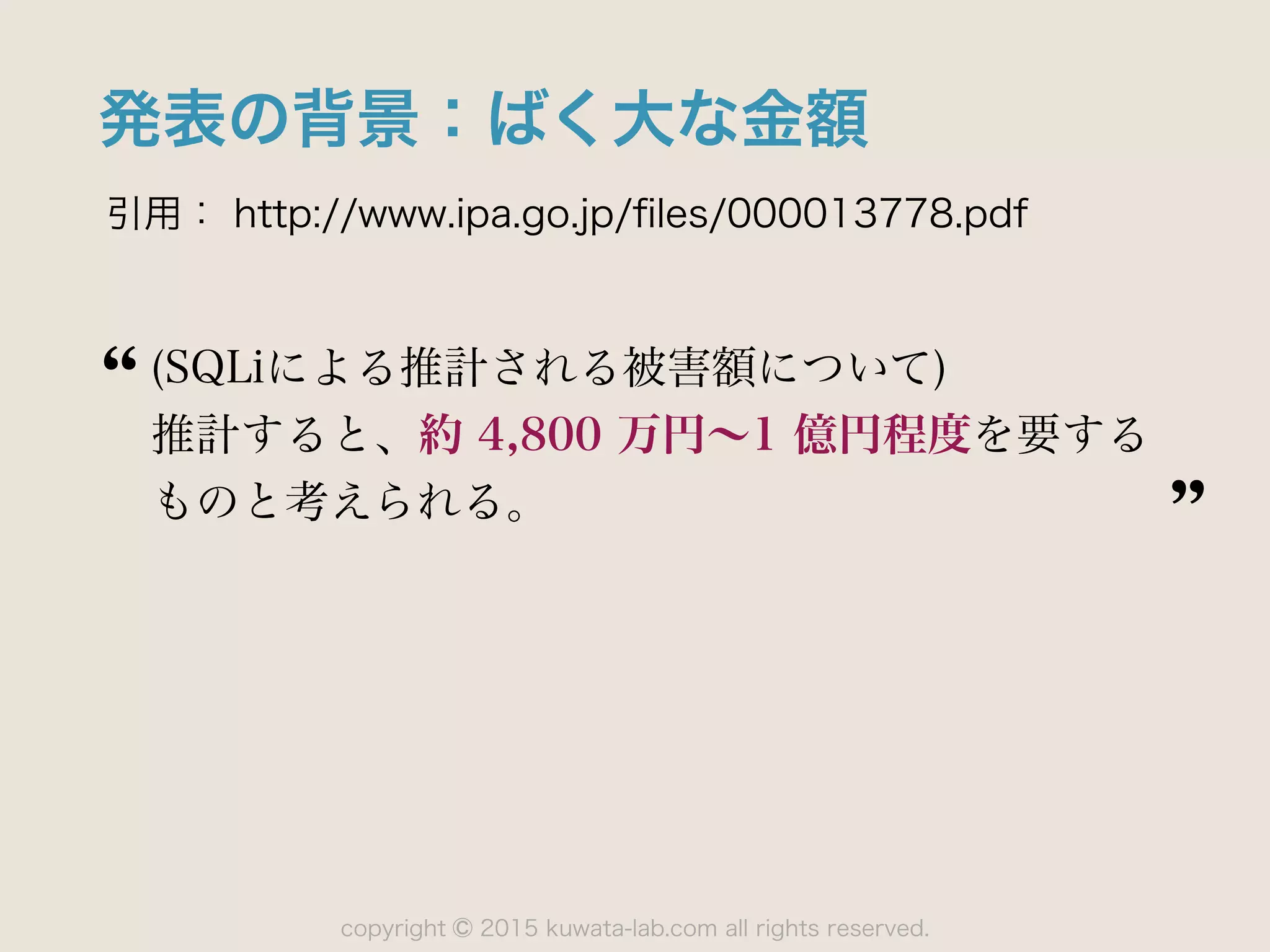 copyright 2015 kuwata-lab.com all rights reserved.©
発表の背景：ばく大な金額
引用： http://www.ipa.go.jp/ﬁles/000013778.pdf
(SQLiによる推計される被害額について)
推計すると、約 4,800 万円∼1 億円程度を要する
ものと考えられる。
 