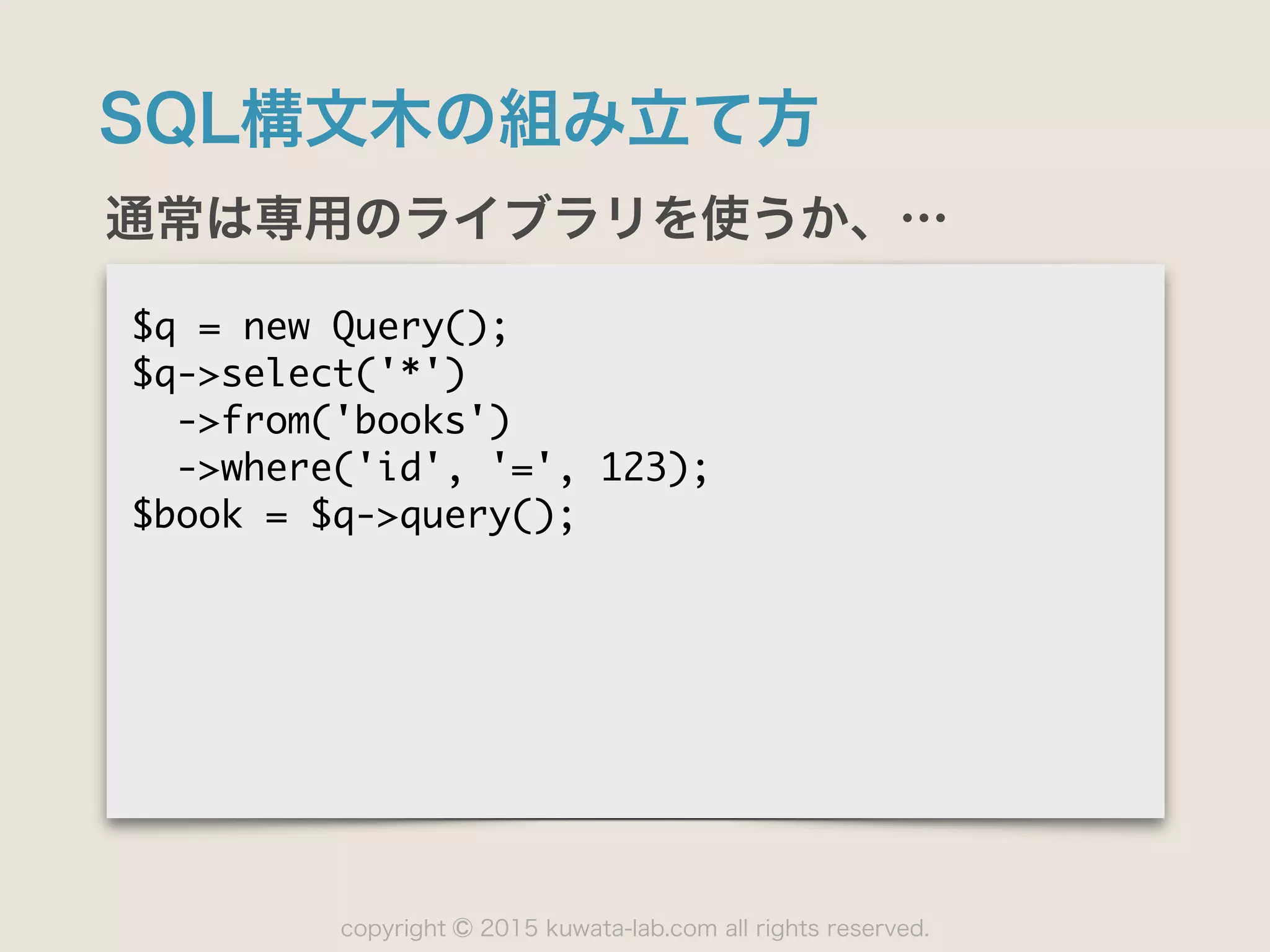 copyright 2015 kuwata-lab.com all rights reserved.©
SQL構文木の組み立て方
通常は専用のライブラリを使うか、…
$q	 =	 new	 Query();

$q->select('*')

	 	 ->from('books')

	 	 ->where('id',	 '=',	 123);

$book	 =	 $q->query();
 