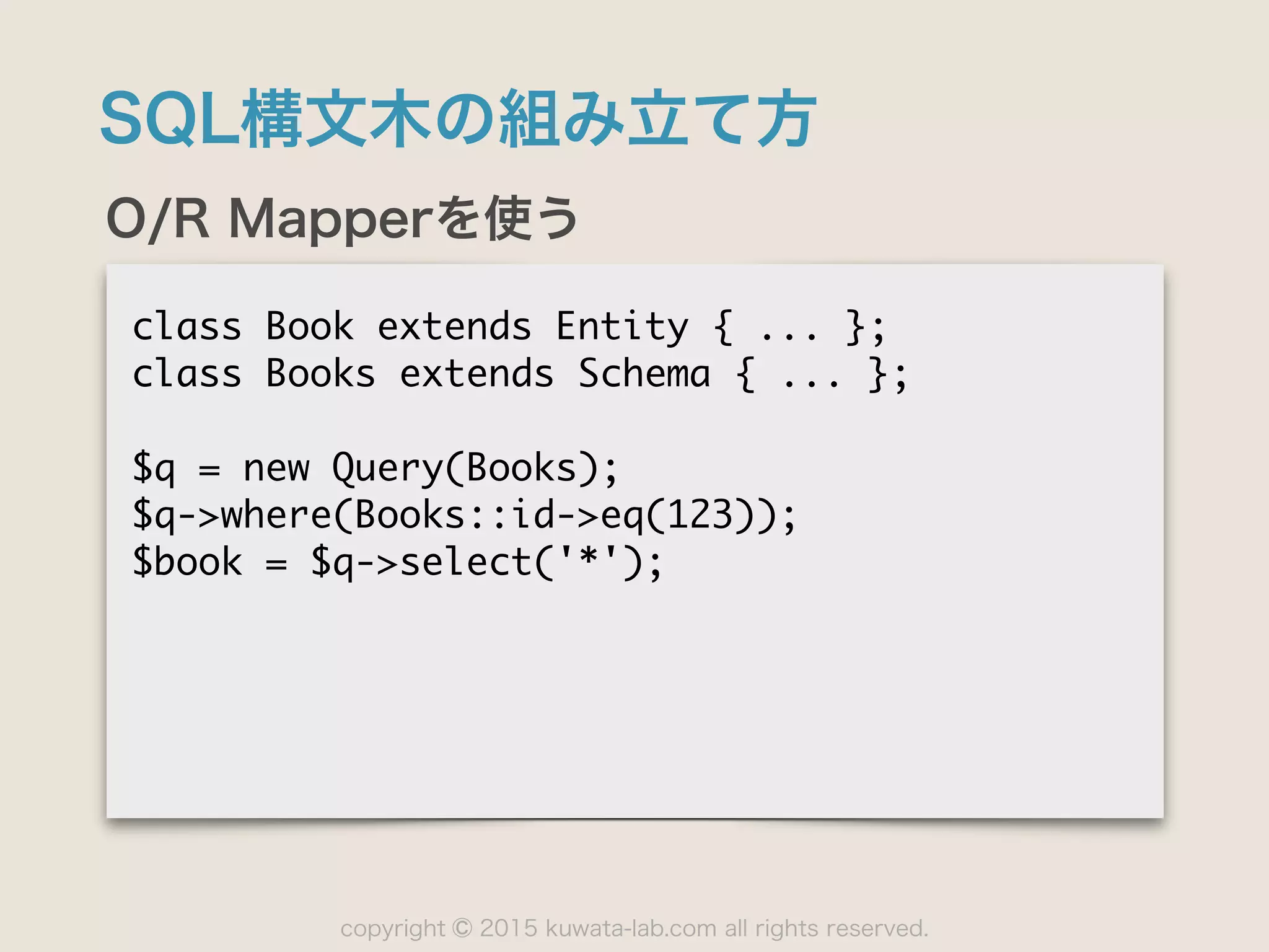 copyright 2015 kuwata-lab.com all rights reserved.©
SQL構文木の組み立て方
O/R Mapperを使う
class	 Book	 extends	 Entity	 {	 ...	 };

class	 Books	 extends	 Schema	 {	 ...	 };

$q	 =	 new	 Query(Books);

$q->where(Books::id->eq(123));

$book	 =	 $q->select('*');
 