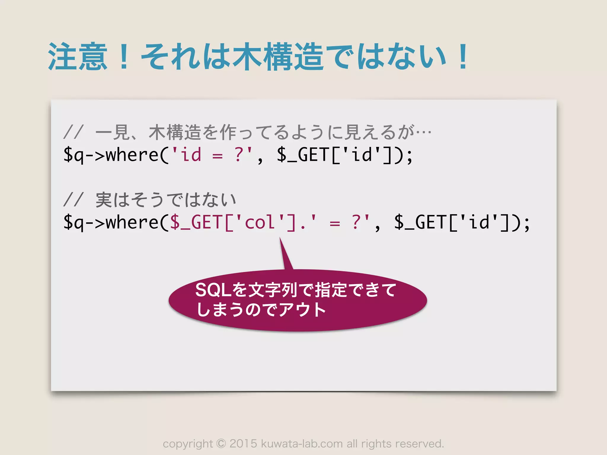 copyright 2015 kuwata-lab.com all rights reserved.©
注意！それは木構造ではない！
//	 一見、木構造を作ってるように見えるが…⋯

$q->where('id	 =	 ?',	 $_GET['id']);

//	 実はそうではない

$q->where($_GET['col'].'	 =	 ?',	 $_GET['id']);
SQLを文字列で指定できて
しまうのでアウト
 
