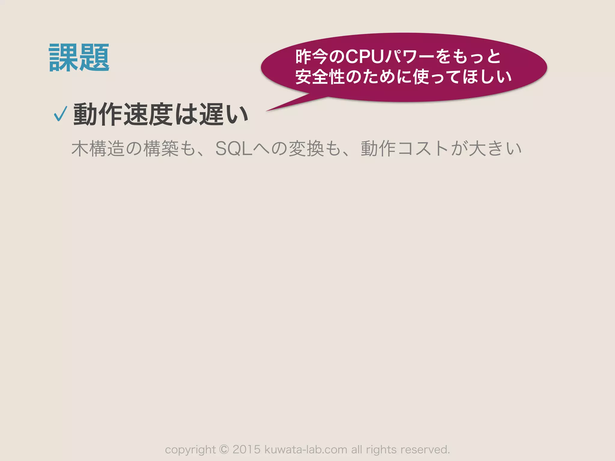 copyright 2015 kuwata-lab.com all rights reserved.©
課題
動作速度は遅い
木構造の構築も、SQLへの変換も、動作コストが大きい
昨今のCPUパワーをもっと
安全性のために使ってほしい
 