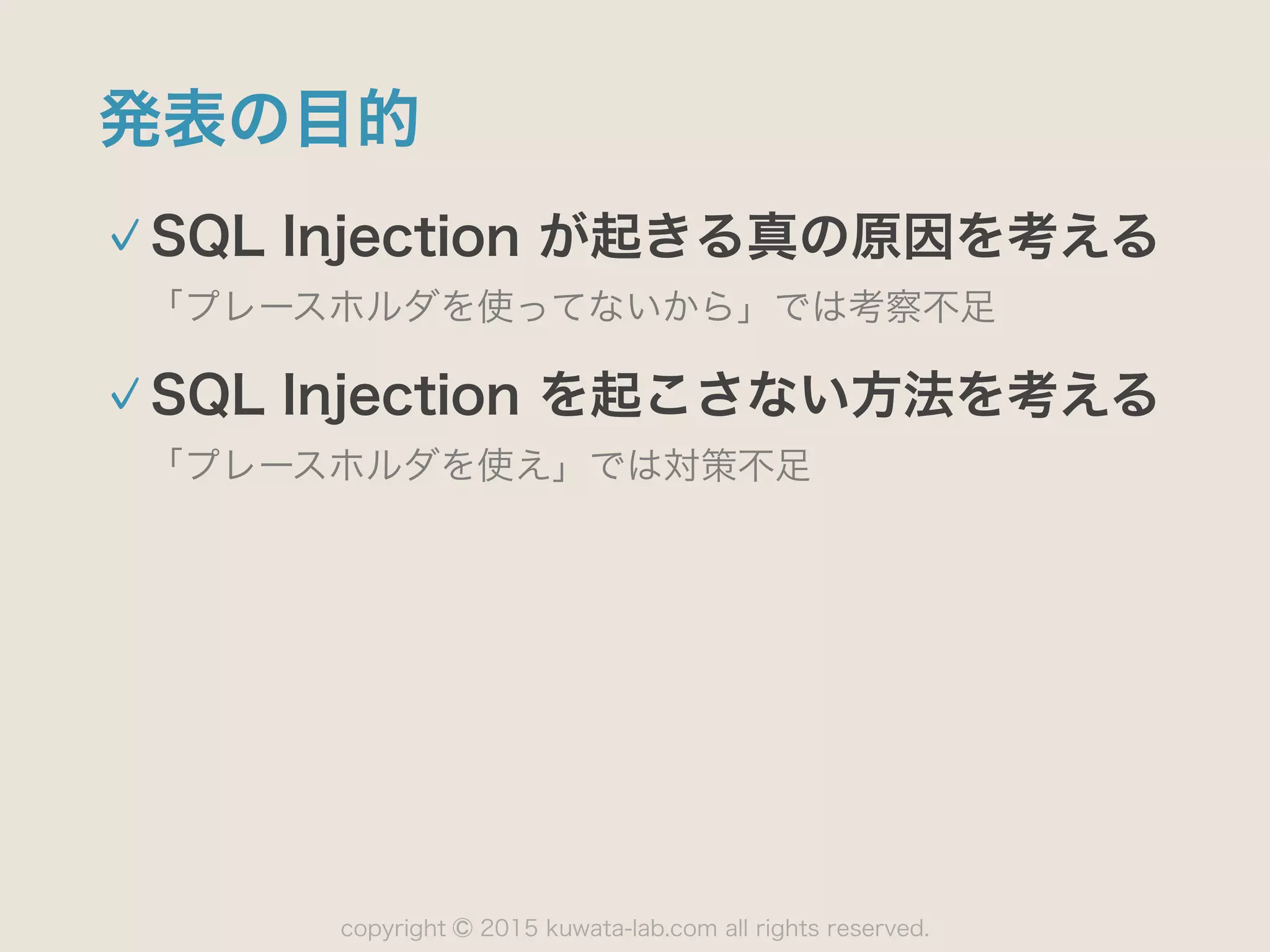 copyright 2015 kuwata-lab.com all rights reserved.©
発表の目的
SQL Injection が起きる真の原因を考える
「プレースホルダを使ってないから」では考察不足
SQL Injection を起こさない方法を考える
「プレースホルダを使え」では対策不足
 