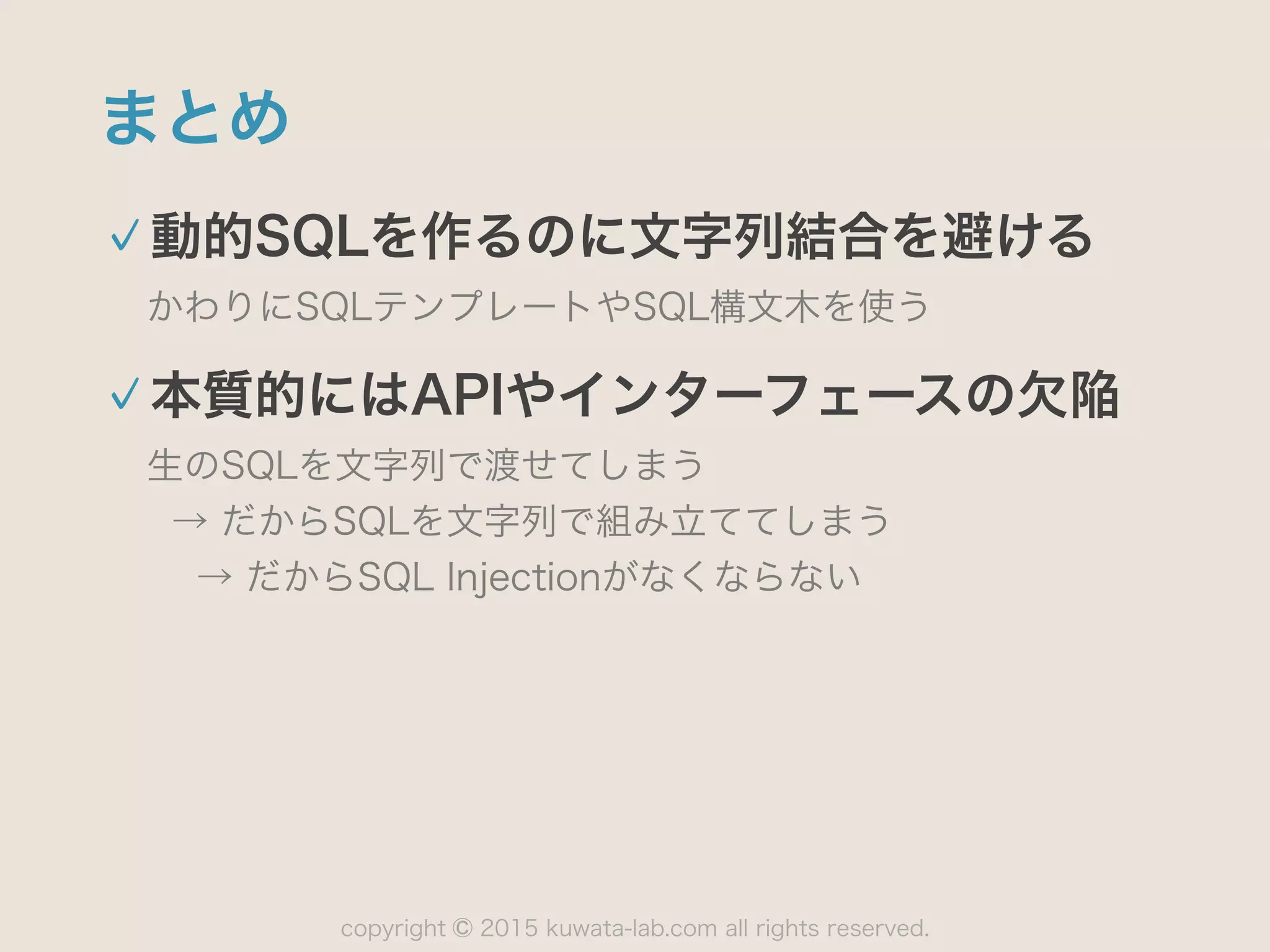 copyright 2015 kuwata-lab.com all rights reserved.©
まとめ
動的SQLを作るのに文字列結合を避ける
かわりにSQLテンプレートやSQL構文木を使う
本質的にはAPIやインターフェースの欠陥
生のSQLを文字列で渡せてしまう 
→ だからSQLを文字列で組み立ててしまう 
→ だからSQL Injectionがなくならない
 