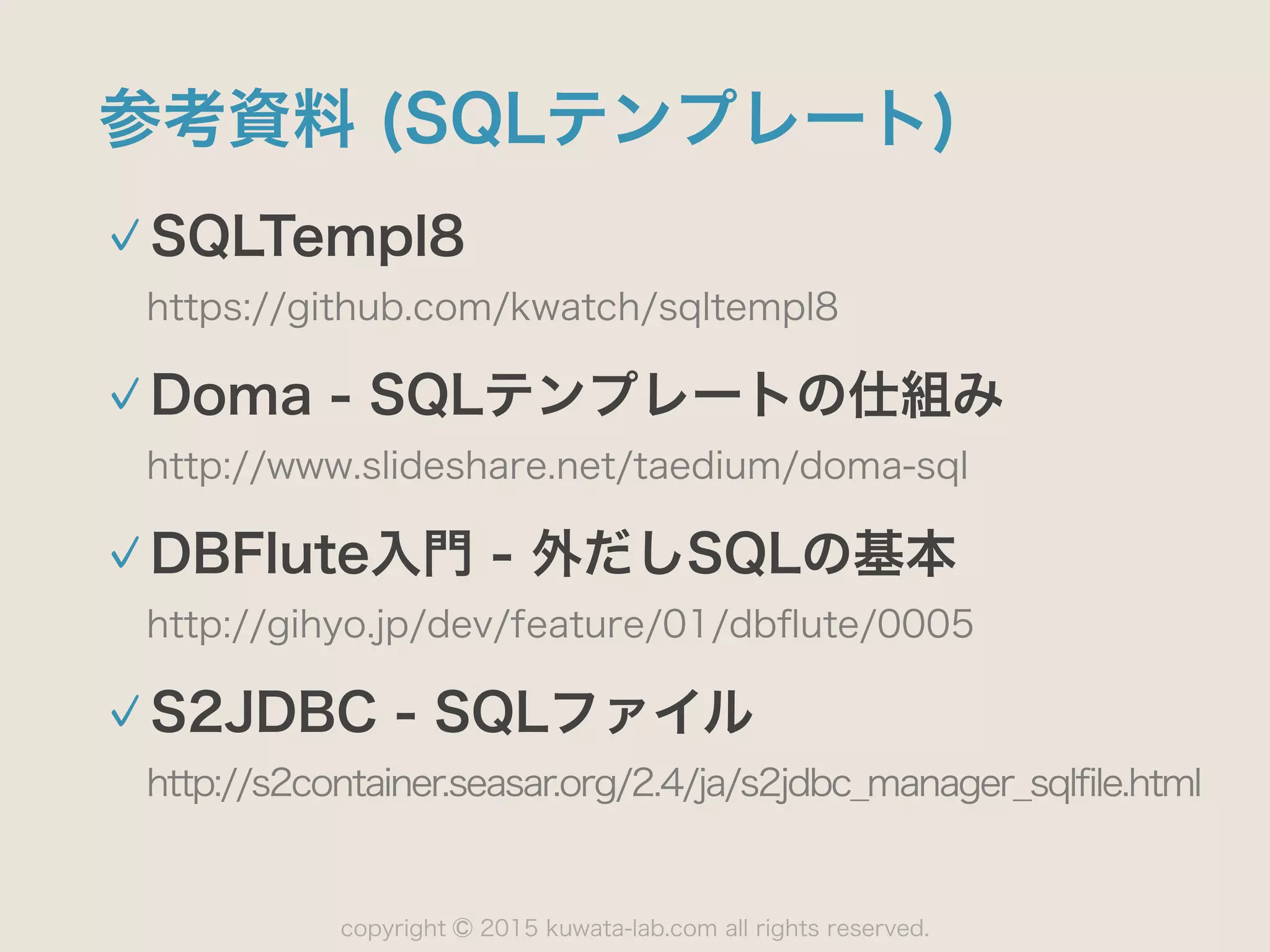 copyright 2015 kuwata-lab.com all rights reserved.©
参考資料 (SQLテンプレート)
SQLTempl8
https://github.com/kwatch/sqltempl8
Doma - SQLテンプレートの仕組み
http://www.slideshare.net/taedium/doma-sql
DBFlute入門 - 外だしSQLの基本
http://gihyo.jp/dev/feature/01/dbﬂute/0005
S2JDBC - SQLファイル
http://s2container.seasar.org/2.4/ja/s2jdbc_manager_sqlfile.html
 