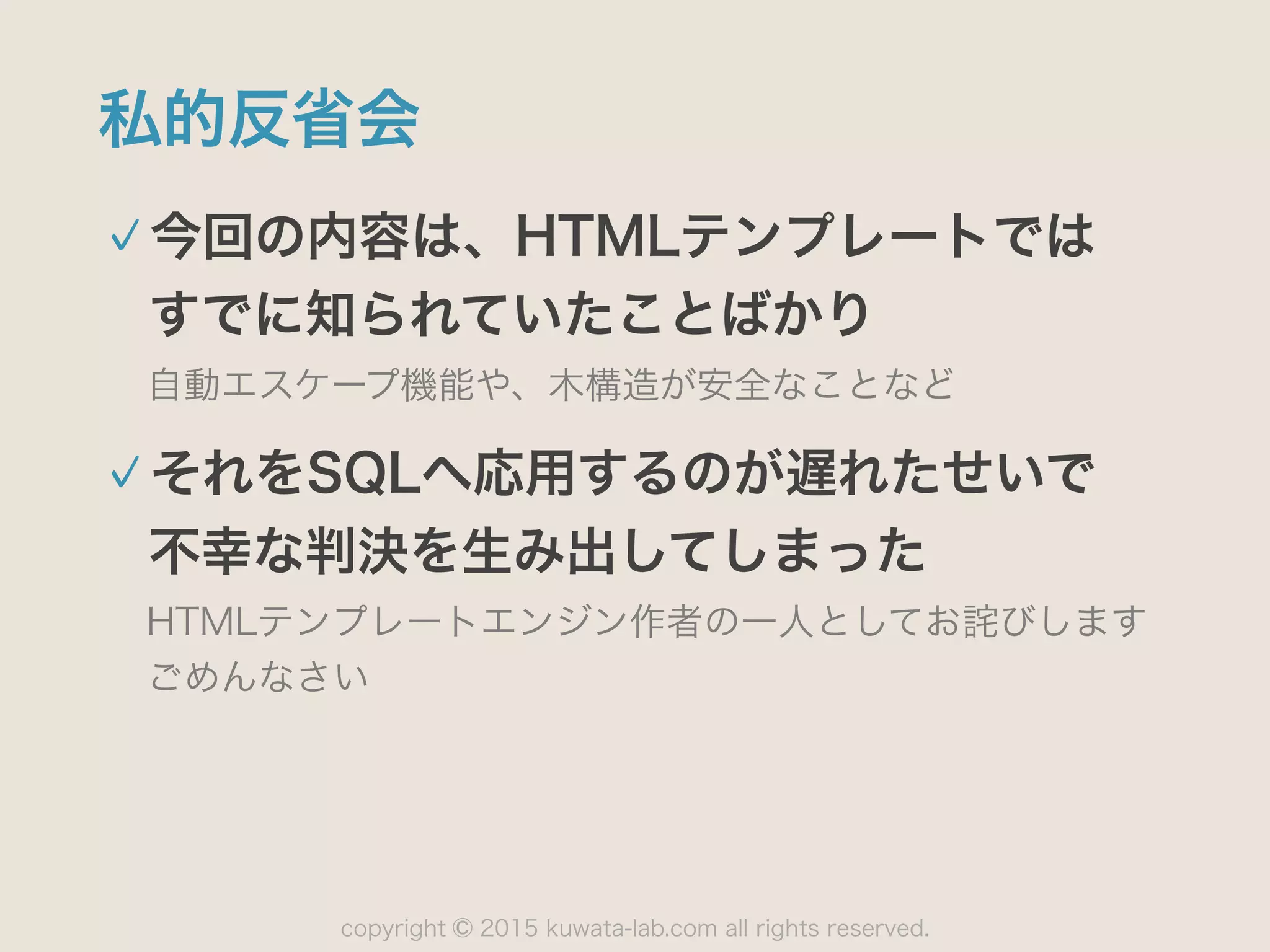 copyright 2015 kuwata-lab.com all rights reserved.©
私的反省会
今回の内容は、HTMLテンプレートでは 
すでに知られていたことばかり
自動エスケープ機能や、木構造が安全なことなど
それをSQLへ応用するのが遅れたせいで 
不幸な判決を生み出してしまった
HTMLテンプレートエンジン作者の一人としてお詫びします 
ごめんなさい
 