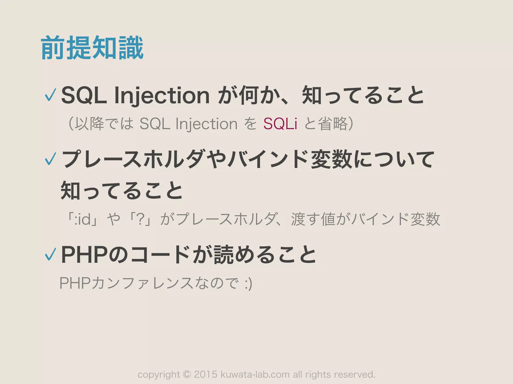 copyright 2015 kuwata-lab.com all rights reserved.©
前提知識
SQL Injection が何か、知ってること
（以降では SQL Injection を SQLi と省略）
プレースホルダやバインド変数について 
知ってること
「:id」や「?」がプレースホルダ、渡す値がバインド変数
PHPのコードが読めること
PHPカンファレンスなので :)
 