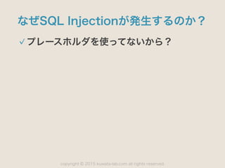 copyright 2015 kuwata-lab.com all rights reserved.©
なぜSQL Injectionが発生するのか？
プレースホルダを使ってないから？
 