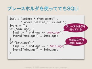 copyright 2015 kuwata-lab.com all rights reserved.©
プレースホルダを使っててもSQLi
$sql	 =	 "select	 *	 from	 users"	 .

	 	 	 	 	 	 	 "	 where	 deleted_at	 is	 null";

$vars	 =	 [];

if	 ($max_age)	 {

	 	 $sql	 .=	 "	 and	 age	 <=	 :max_age";

	 	 $vars['max_age']	 =	 $max_age;

}

if	 ($min_age)	 {

	 	 $sql	 .=	 "	 and	 age	 >=	 ".$min_age;

	 	 $vars['min_age']	 =	 $min_age;

}
プレースホルダを
使っている
ただの文字列
連結! SQLi!
 