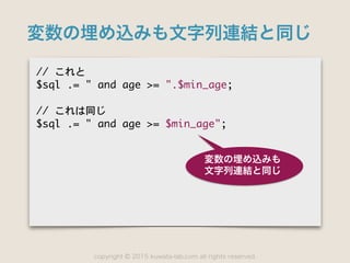 copyright 2015 kuwata-lab.com all rights reserved.©
変数の埋め込みも文字列連結と同じ
//	 これと

$sql	 .=	 "	 and	 age	 >=	 ".$min_age;

//	 これは同じ

$sql	 .=	 "	 and	 age	 >=	 $min_age";
変数の埋め込みも
文字列連結と同じ
 