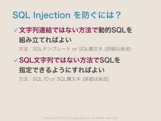 copyright 2015 kuwata-lab.com all rights reserved.©
SQL Injection を防ぐには？
文字列連結ではない方法で動的SQLを 
組み立てればよい
方法：SQLテンプレート or SQL構文木 (詳細は後述)
SQL文字列ではない方法でSQLを 
指定できるようにすればよい
方法：SQL ID or SQL構文木 (詳細は後述)
 