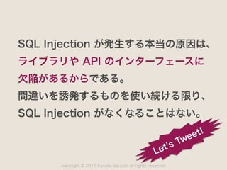 copyright 2015 kuwata-lab.com all rights reserved.©
SQL Injection が発生する本当の原因は、
ライブラリや API のインターフェースに
欠陥があるからである。
間違いを誘発するものを使い続ける限り、
SQL Injection がなくなることはない。
Let's Tweet!
 
