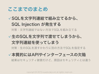 copyright 2015 kuwata-lab.com all rights reserved.©
ここまでのまとめ
SQLを文字列連結で組み立てるから、 
SQL Injection が発生する
対策：文字列連結ではない方法でSQLを組み立てる
生のSQLを文字列で渡せてしまうから、 
文字列連結を使ってしまう
対策：生のSQLを渡すかわりに別の方法でSQLを指定する
本質的にはAPIやインターフェースの欠陥
結果はセキュリティ被害だけど、原因はセキュリティとは違う
 