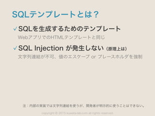 copyright 2015 kuwata-lab.com all rights reserved.©
SQLテンプレートとは？
SQLを生成するためのテンプレート
WebアプリでのHTMLテンプレートと同じ
SQL Injection が発生しない（原理上は）
文字列連結が不可、値のエスケープ or プレースホルダを強制
注：内部の実装では文字列連結を使うが、開発者が明示的に使うことはできない。
 