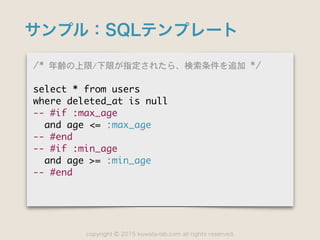 copyright 2015 kuwata-lab.com all rights reserved.©
サンプル：SQLテンプレート
/*	 年齢の上限/下限が指定されたら、検索条件を追加	 */

select	 *	 from	 users

where	 deleted_at	 is	 null

--	 #if	 :max_age

	 	 and	 age	 <=	 :max_age

--	 #end

--	 #if	 :min_age

	 	 and	 age	 >=	 :min_age

--	 #end
 
