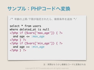 copyright 2015 kuwata-lab.com all rights reserved.©
サンプル：PHPコードへ変換
/*	 年齢の上限/下限が指定されたら、検索条件を追加	 */

select	 *	 from	 users

where	 deleted_at	 is	 null

<?php	 if	 ($vars['max_age'])	 {	 ?>

	 	 and	 age	 <=	 :max_age

<?php	 }	 ?>

<?php	 if	 ($vars['min_age'])	 {	 ?>

	 	 and	 age	 >=	 :min_age

<?php	 }	 ?>
注：実際はもう少し複雑なコードに変換される
 