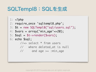 copyright 2015 kuwata-lab.com all rights reserved.©
SQLTempl8：SQLを生成
1:	 <?php

2:	 require_once	 'sqltempl8.php';

3:	 $t	 =	 new	 SQLTempl8("sql/users.sql");

4:	 $vars	 =	 array('min_age'=>20);

5:	 $sql	 =	 $t->render($vars);

6:	 echo	 $sql;

	 	 	 	 	 	 //=>	 select	 *	 from	 users

	 	 	 	 	 	 //	 	 	 where	 deleted_at	 is	 null

	 	 	 	 	 	 //	 	 	 	 	 and	 age	 >=	 :min_age
 