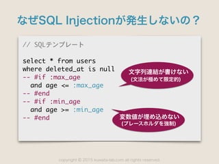 copyright 2015 kuwata-lab.com all rights reserved.©
なぜSQL Injectionが発生しないの？
//	 SQLテンプレート

select	 *	 from	 users

where	 deleted_at	 is	 null

--	 #if	 :max_age

	 	 and	 age	 <=	 :max_age

--	 #end

--	 #if	 :min_age

	 	 and	 age	 >=	 :min_age

--	 #end
文字列連結が書けない
(文法が極めて限定的)
変数値が埋め込めない
(プレースホルダを強制)
 