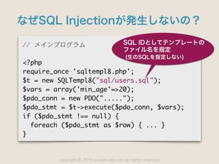 copyright 2015 kuwata-lab.com all rights reserved.©
なぜSQL Injectionが発生しないの？
//	 メインプログラム

<?php

require_once	 'sqltempl8.php';

$t	 =	 new	 SQLTempl8("sql/users.sql");

$vars	 =	 array('min_age'=>20);

$pdo_conn	 =	 new	 PDO(".....");

$pdo_stmt	 =	 $t->execute($pdo_conn,	 $vars);

if	 ($pdo_stmt	 !==	 null)	 {

	 	 foreach	 ($pdo_stmt	 as	 $row)	 {	 ...	 }

}
SQL IDとしてテンプレートの
ファイル名を指定
(生のSQLを指定しない)
 