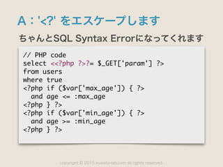 copyright 2015 kuwata-lab.com all rights reserved.©
A：'<?' をエスケープします
ちゃんとSQL Syntax Errorになってくれます
//	 PHP	 code

select	 <<?php	 ?>?=	 $_GET['param']	 ?>

from	 users

where	 true

<?php	 if	 ($var['max_age'])	 {	 ?>

	 	 and	 age	 <=	 :max_age

<?php	 }	 ?>

<?php	 if	 ($var['min_age'])	 {	 ?>

	 	 and	 age	 >=	 :min_age

<?php	 }	 ?>
 