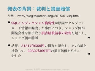 copyright 2015 kuwata-lab.com all rights reserved.©
発表の背景：裁判と損害賠償
引用： http://blog.tokumaru.org/2015/01/sql.html
SQLインジェクション脆弱性が原因でクレジット
カード情報が漏洩した事件につき、ショップ側が 
開発会社を相手取り損害賠償請求の裁判を起こし、
ショップ側が勝訴
結果、3131万9568円の損害を認定し、その3割を 
控除して、2262万3697円の損害賠償をY社に 
命じた
 