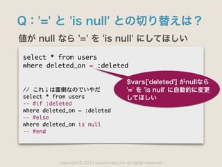 copyright 2015 kuwata-lab.com all rights reserved.©
Q：'=' と 'is null' との切り替えは？
値が null なら '=' を 'is null' にしてほしい
select	 *	 from	 users

where	 deleted_on	 =	 :deleted

//	 これ↓は面倒なのでいやだ

select	 *	 from	 users

--	 #if	 :deleted

where	 deleted_on	 =	 :deleted

--	 #else

where	 deleted_on	 is	 null

--	 #end
$vars['deleted'] がnullなら 
'=' を 'is null' に自動的に変更
してほしい
 