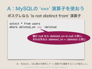 copyright 2015 kuwata-lab.com all rights reserved.©
A：MySQLの '<=>' 演算子を使おう
ポスグレなら 'is not distinct from' 演算子
select	 *	 from	 users

where	 deleted_on	 <=>	 :deleted

値が null なら deleted_on is null と同じ、
それ以外なら deleted_on = :deleted と同じ
注：本当なら、SQL構文を解析して '=' 演算子を置換することが望ましい。
 