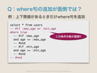 copyright 2015 kuwata-lab.com all rights reserved.©
Q：where句の追加が面倒では？
例：上下限値があるときだけwhere句を追加
select	 *	 from	 users

--	 #if	 :max_age	 or	 :min_age

where	 true

	 	 --	 #if	 :max_age

	 	 and	 age	 <=	 :max_age

	 	 --	 #end

	 	 --	 #if	 :min_age

	 	 and	 age	 >=	 :min_age

	 	 --	 #end

--	 #end
この条件分岐が面倒!!
 