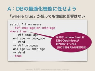 copyright 2015 kuwata-lab.com all rights reserved.©
A：DBの最適化機能に任せよう
「where true」が残っても性能に影響はない
select	 *	 from	 users

--	 #if	 :max_age	 or	 :min_age

where	 true

	 	 --	 #if	 :max_age

	 	 and	 age	 <=	 :max_age

	 	 --	 #end

	 	 --	 #if	 :min_age

	 	 and	 age	 >=	 :min_age

	 	 --	 #end

--	 #end
余分な 'where true' は
DBのOptimizerが 
取り除いてくれる
(実行計画を見れば確認可能)
 