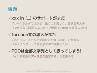 copyright 2015 kuwata-lab.com all rights reserved.©
課題
xxx in (...) のサポートがまだ
プレースホルダではうまく扱うのが難しく、仕様を考え中 
（できるならPDOのエスケープ機能 quote() を拡張したい）
foreach文の導入がまだ
これもプレースホルダでは扱いが難しいが、いわゆる 
バルクインサートでは必須なので実装したい
PDOは全部文字列として扱ってしまう!
バインド変数にデータ型を指定するよう変更予定
 