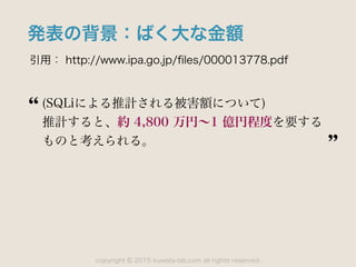 copyright 2015 kuwata-lab.com all rights reserved.©
発表の背景：ばく大な金額
引用： http://www.ipa.go.jp/ﬁles/000013778.pdf
(SQLiによる推計される被害額について)
推計すると、約 4,800 万円∼1 億円程度を要する
ものと考えられる。
 