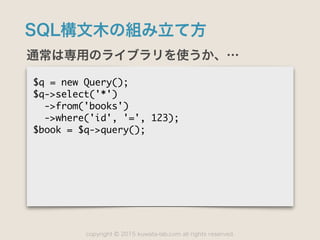copyright 2015 kuwata-lab.com all rights reserved.©
SQL構文木の組み立て方
通常は専用のライブラリを使うか、…
$q	 =	 new	 Query();

$q->select('*')

	 	 ->from('books')

	 	 ->where('id',	 '=',	 123);

$book	 =	 $q->query();
 