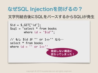 copyright 2015 kuwata-lab.com all rights reserved.©
なぜSQL Injectionを防げるの？
文字列結合後にSQLをパースするからSQLiが発生
$id	 =	 $_GET['id'];

$sql	 =	 "select	 *	 from	 books

	 	 	 	 	 	 	 	 where	 id	 =	 '$id'";

//	 もし	 $id	 が	 "'	 or	 1<>'"	 なら…⋯

select	 *	 from	 books

where	 id	 =	 ''	 or	 1<>''

意図しない構造に
変わってしまった！
 